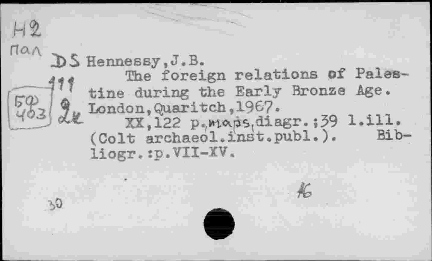 ﻿Плд -
J)S Hennessy,J.В.
The foreign relations of Pales-77 tine during the Early Bronze Age.
9^ London,Quaritch,1967»
XX,122 p.,Ht<xps(diagr. ;59 l.ill. (Colt archaeol.inst.publ.).	Bib-
liogr.ip.VII-XV.